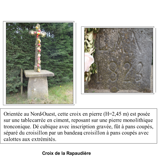 Croix de la Rapaudire   Oriente au Nord - Ouest, cette croix en pierre (H=2,45 m) est pose  sur une table  carre en ciment, reposant sur une pierre monolithique  tronconique. D cubique avec inscription grave, ft  pans coups,  spar du croisillon par un bandeau   ; croisillon  pans coups avec  calottes aux extrmits.   sur le d