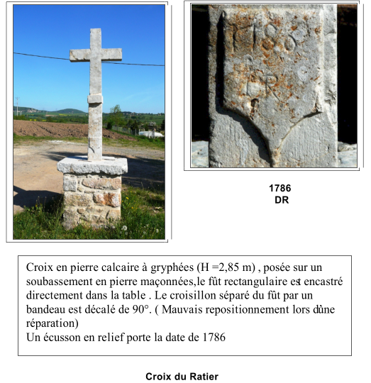 1786                                  DR                           Croix du Ratier   Croix en pierre calcaire  gryphes (H =2,85 m) , pose sur un  soubassement en pierre maonnes,le ft rectangulaire es t encastr  directement dans la table . Le croisillon spar du ft par un  bandeau est dcal de 90. ( Mauvais repositionnement lors dune  rparation)   Un cusson en relief porte la date de 1786