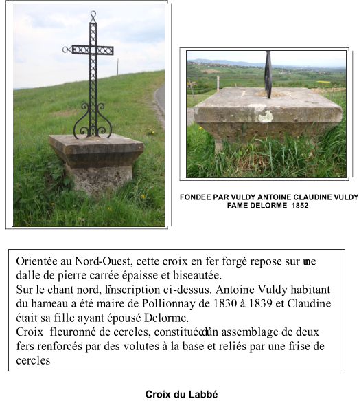FONDEE PAR VULDY ANTOINE CLAUDINE VULDY                      FAME DELORME  1852                                 Croix du Labb   Oriente au Nord - Ouest, cette croix en fer forg repose sur u ne  dalle de pierre carre paisse et biseaute.    Sur le chant nord, linscription ci - dessus. Antoine Vuldy habitant  du hameau a t maire de Pollionnay de 1830  1839 et Claudine  tait sa fille ayant pous Delorme.   Croix  fleuronn de cercles, constitue  dun assemblage de deux  fers renforcs par des volutes  la base et relis par une frise de  cercles