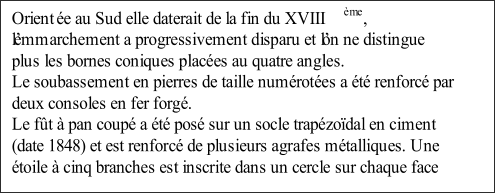 Orient e au Sud elle daterait de la fin du XVIII me ,  lemmarchement a progressivement disparu et lon ne distingue  plus les bornes coniques places au quatre angles.    Le soubassement en pierres de taille numrotes a t renforc par  deux consoles en fer forg.   Le ft  pan coup a t pos sur un socle trapzodal en ciment  (date 1848) et est renforc de plusieurs agrafes mtalliques. Une  toile  cinq branches est inscrite dans un cercle sur chaque face