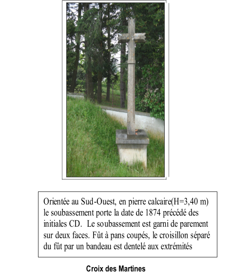 Croix des Martines   Oriente au Sud - Ouest, en pierre calcaire(H=3,40 m)  le soubassement porte la date de 1874 prcd des  initiales CD.  Le so ubassement est garni de parement  sur deux faces. Ft  pans coups, le croisillon spar  du ft par un bandeau est dentel aux extrmits