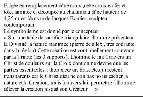 Erige en remplacement dune croix ,cette croix en fer et  tle, lamine et dcoupe au chalumeau dune hauteur de  4,2 5 m est luvre de Jacques Boulier, sculpteur  contemporain.   Le symbolisme est donn par le concepteur      Sur une table de sacrifice triangulaire, lhomme prsente   la Divinit la nature inanime (pierre de silex , trs courante  dans la rgion).Cette crati on est continuellement soutenue  par la Trinit (les 3 supports). Lhomme le fait  travers un  Christ de douleurs sur la Croix dont on ne devine que les  parties essentielles   : thorax,cur, bras,tte,qui restent  transparents car le Christ dieu ne doit pas no us cacher la  nature et la Cration, mais  travers lui, permettre  lhomme  dlever la cration jusqu son Crateur   
