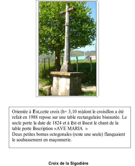 Croix de la Sigodire   Oriente  lEst,cette croix (h= 3,10 m)dont le croisillon a t  refait en 1988 repose sur une table rectangulaire biseaute. Le  socle porte la date de 1824 et  lest et louest le chant de la  table porte linscription AVE MARIA      Deux petites bor nes octogonales (reste une seule) flanquaient  le soubassement en maonnerie.