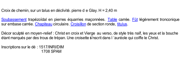 Croix de chemin, sur un talus en dclivit. pierre d e Glay. H = 2,40 m     Soubassement  trapzodal en pierres quarries maonnes.  Table  carre.  Ft  lgrement tronconique  sur embase carre.  Chapiteau  circulaire.  Croisillon  de section ronde,  titulus .     Dcor sculpt en moyen - relief   : Christ en croix et Vierge  au verso, de style trs naf, les yeux et la bouche  tant marqus par des trous de trpan. Une croisette si nscrit dans l aurole qui coiffe le Christ.     Inscriptions sur le d   : 1517/INRI/DIM                                            1708 SPAM
