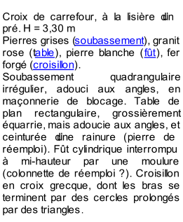 Cro ix de carrefour,  la lisire dun  pr. H = 3,30 m   Pierres grises ( soubassement ), granit  rose (t able ), pierre blanche ( ft ), fer  forg ( croisillon ).   Soubassement quadrangulaire  irrgulier, adouci aux angles, en  maonnerie de blocage. Table de  plan rectangu laire, grossirement  quarrie, mais adoucie aux angles, et  ceinture dune rainure (pierre de  remploi). Ft cylindrique interrompu   mi - hauteur par une moulure  (colonnette de remploi   ?). Croisillon  en croix grecque, dont les bras se  terminent par des cer cles prolongs  par des triangles .