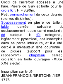Croix de carrefour adosse  une  haie. Pierre de Glay et fonte pou r le  croisillon . H = 3,90m.   Petit  emmarchement  de deux degrs  (pierres disjointes).   Soubassement  en pierre de taille   ;  table  carre solidaire du  soubassement   ; socle carr moulur   ;  d  cubique   ; le  ft  octogonal,  lgrement pyramidal, est incomplet  dans sa  partie infrieure, et il a t  cercl  mi - hauteur dune couronne  de piques (support pour les  reposoirs   ?)   ;  chapiteau  carr   ;  croisillon en fonte ouvrage (XIX - XX sicle).     Inscription sur le d   :    JEAN/ FRANCOIS /BRETONN / IER  1776