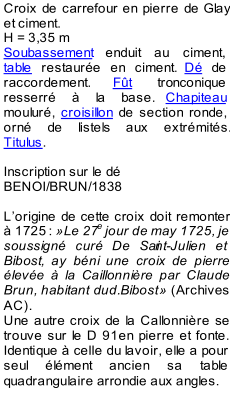 Croix de carrefour en pierre de Glay  et ciment.    H = 3,35 m   Soubassement  enduit au ciment,  table  restaure en ciment.  D  de  raccordement.  Ft  tro nconique  resserr  la base.  Chapiteau   moulur,  croisillon  de section ronde,  orn de listels aux extrmits.  Titulus .     Inscription sur le d  BENOI/BRUN/1838     L  origine de cette croix doit remonter   1725   :   Le 27 e  jour de may 1725, je  soussign cur De Sai nt - Julien et  Bibost, ay bni une croix de pierre  leve  la Caillonnire par Claude  Brun, habitant dud.Bibost     (Archives  AC).   Une autre croix de la Callonnire se  trouve sur le D 91en pierre et fonte.  Identique  celle du lavoir, elle a pour  seul lment  ancien sa table  quadrangulaire arrondie aux angles.