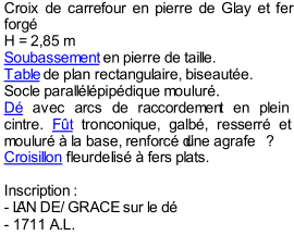 Croix de carrefour en pierre de Glay et fer  forg   H = 2,85 m   Soubassement  en pierre de taille.    Table  de plan rectangulaire, biseaute.    Socle paralllpipdique moulur.    D  avec arcs de raccordemen t en plein  cintre.  Ft  tronconique, galb, resserr et  moulur  la base, renforc dune agrafe   ?    Croisillon  fleurdelis  fers plats.     Inscription   :     -  LAN DE/ GRACE sur le d   -  1711 A.L.