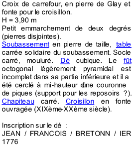 Croix de carrefour, en pierre de Glay et  fonte pour le croisillon.   H = 3,90 m   Petit emmarchement de deux degrs  (pierres disjointes).   Soubassement  en pierre de taille,  table   carre solidaire du soubassement. Socle  carr, mou lur.  D  cubique. Le  ft  octogonal lgrement pyramidal est  incomplet dans sa partie infrieure et il a  t cercl  mi - hauteur dune couronne  de piques (support pour les reposoirs   ?).  Chapiteau  carr.  Croisillon  en fonte  ouvrage (XIXme - XXme sicle).     I nscription sur le d   :    JEAN / FRANCOIS / BRETONN / IER  1776