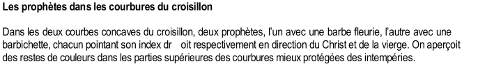 Les prophtes dans les courbures du croisillon     Dans les deux courbes concaves du croisillon, deux prophtes, l  un avec une barbe fleurie, l  autre avec une  barbichette, chacun pointant son index dr oit respectivement en direction du Christ et de la vierge. On aperoit  des restes de couleurs dans les parties suprieures des courbures mieux protges des intempries.