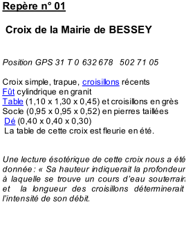 Repre n 01       Croix de la Mairie de BESSEY       Po sition GPS 31 T 0   632   678   502 71 05     Croix simple, trapue,  croisillons  rcents   Ft  cylindrique en granit   Table  (1,10 x 1,30 x 0,45) et croisillons en grs   Socle (0,95 x 0,95 x 0,52) en pierres tailles     D  (0,40 x 0,40 x 0,30)     La table de cette croix es t fleurie en t.       Une lecture sotrique de cette croix nous a t  donne   :    Sa hauteur indiquerait la profondeur   laquelle se trouve un cours d  eau souterrain  et  la longueur des croisillons dterminerait  l  intensit de son dbit.