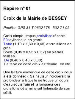 Repre n 01       Croix de la Mairie de BESSEY     Position GPS 31 T 0   632   678   502 71 05     Croix simple, trapue,  croisill ons  rcents.   Ft  cylindrique en granit.   Table  (1,10 x 1,30 x 0,45) et croisillons en  grs.   Socle (0,95 x 0,95 x 0,52) en pierres    tailles.     D  (0,40 x 0,40 x 0,30).     La table de cette croix est fleurie   en t.     Une lecture sotrique de cette croix nou   s  a t donne   :    Sa hauteur indiquerait  la  profondeur  laquelle se trouve un cours  d  eau souterrain et  la longueur des  croisillons dterminerait l  intensit de son  dbit.