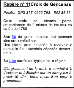 Repre n 11  Croix de Gencenas                Position GPS 31T  0633 793    502 86 86 .     Cette croix de chemin joliment  proportionn e de 2 mtres de hauteur est   date de 1789.      Son  ft  de granit conique est surmont  dune croix mtallique.    Une pierre plate destine  recevoir les  cercueils tait autrefois dpose devant la  croix.                                            Sa  table  carr e est typique de la rgion.     Llargissement de la route a conduit  la  dplacer et  linstaller sur un terre - plein   proximit dun  banc accueillant pour le  promeneur